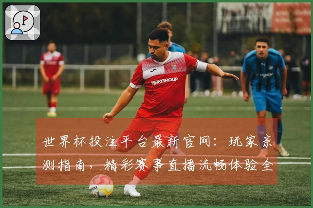 世界杯投注平台最新官网：玩家亲测指南，精彩赛事直播流畅体验全掌握