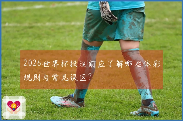 2026世界杯投注前应了解哪些体彩规则与常见误区？