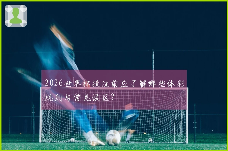 2026世界杯投注前应了解哪些体彩规则与常见误区？